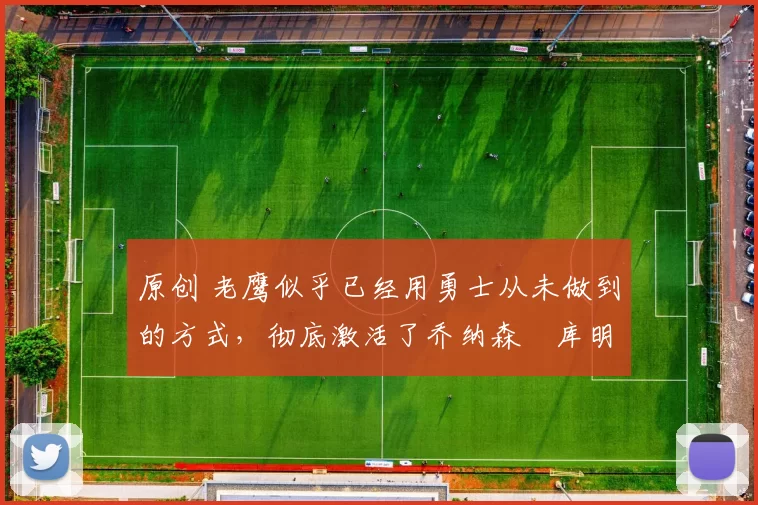 原创 老鹰似乎已经用勇士从未做到的方式，彻底激活了乔纳森・库明加