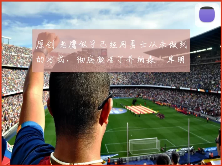 原创 老鹰似乎已经用勇士从未做到的方式，彻底激活了乔纳森・库明加