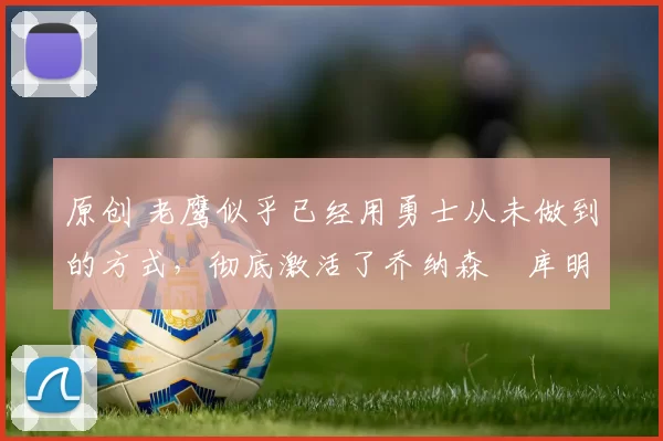 原创 老鹰似乎已经用勇士从未做到的方式，彻底激活了乔纳森・库明加