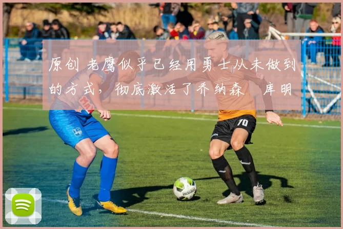 原创 老鹰似乎已经用勇士从未做到的方式,彻底激活了乔纳森・库明加