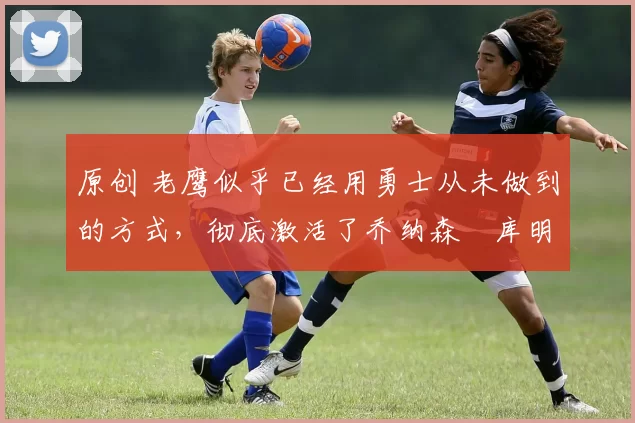 原创 老鹰似乎已经用勇士从未做到的方式,彻底激活了乔纳森・库明加