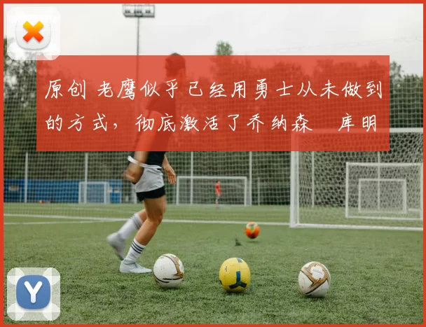 原创 老鹰似乎已经用勇士从未做到的方式，彻底激活了乔纳森・库明加