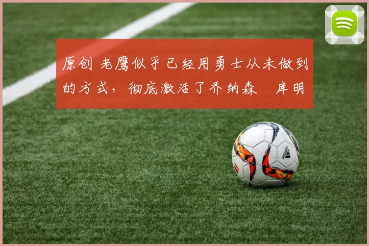 原创 老鹰似乎已经用勇士从未做到的方式，彻底激活了乔纳森・库明加