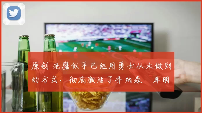 原创 老鹰似乎已经用勇士从未做到的方式，彻底激活了乔纳森・库明加