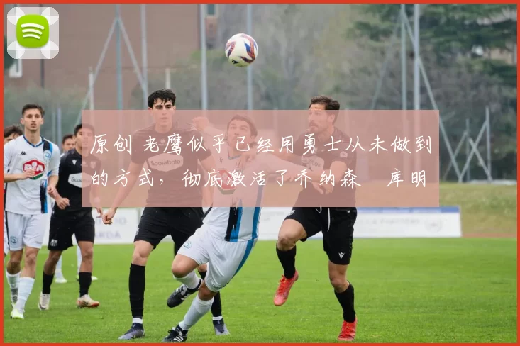 原创 老鹰似乎已经用勇士从未做到的方式，彻底激活了乔纳森・库明加