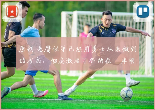 原创 老鹰似乎已经用勇士从未做到的方式,彻底激活了乔纳森・库明加