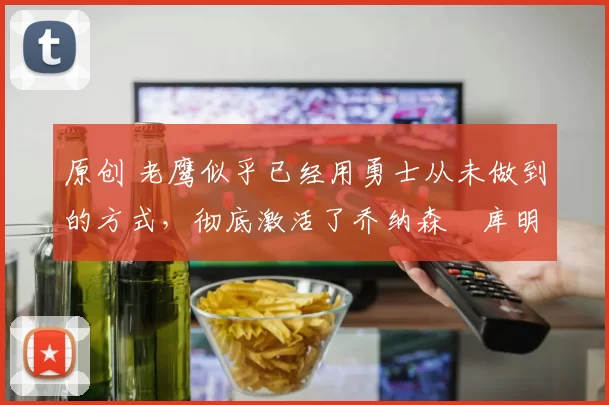 原创 老鹰似乎已经用勇士从未做到的方式,彻底激活了乔纳森・库明加