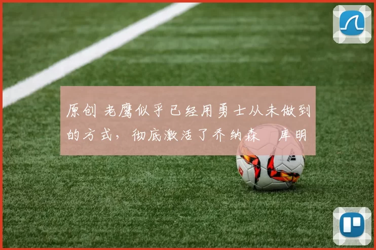 原创 老鹰似乎已经用勇士从未做到的方式，彻底激活了乔纳森・库明加