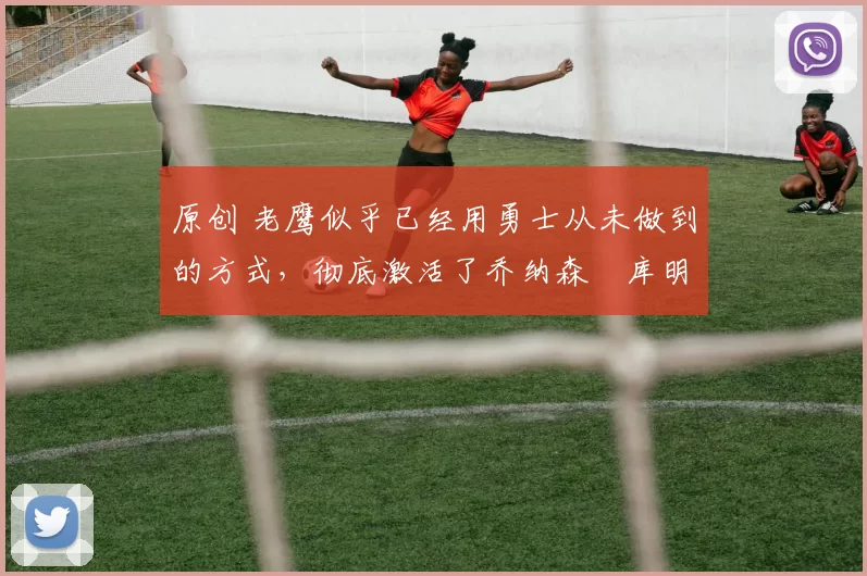 原创 老鹰似乎已经用勇士从未做到的方式,彻底激活了乔纳森・库明加