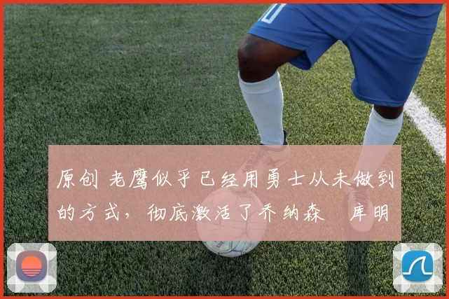 原创 老鹰似乎已经用勇士从未做到的方式，彻底激活了乔纳森・库明加