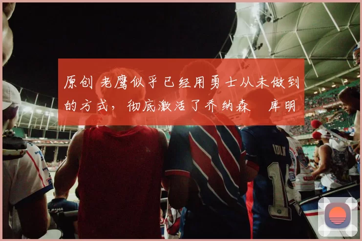 原创 老鹰似乎已经用勇士从未做到的方式，彻底激活了乔纳森・库明加