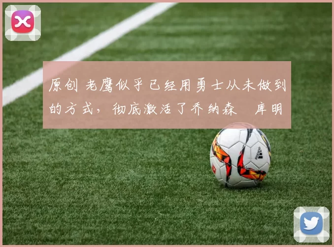 原创 老鹰似乎已经用勇士从未做到的方式,彻底激活了乔纳森・库明加