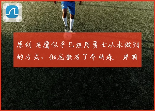 原创 老鹰似乎已经用勇士从未做到的方式，彻底激活了乔纳森・库明加