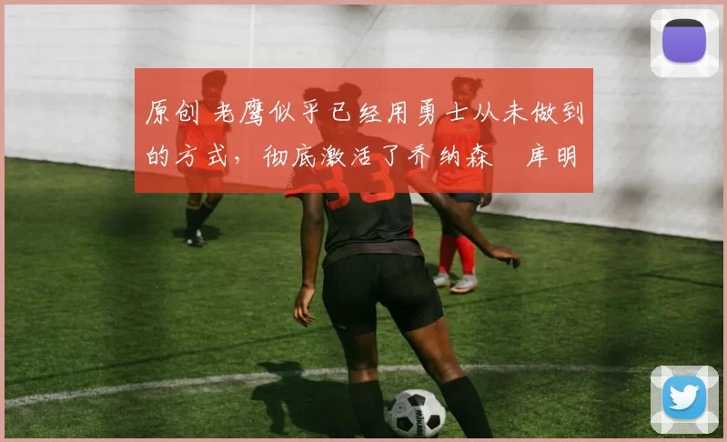 原创 老鹰似乎已经用勇士从未做到的方式，彻底激活了乔纳森・库明加