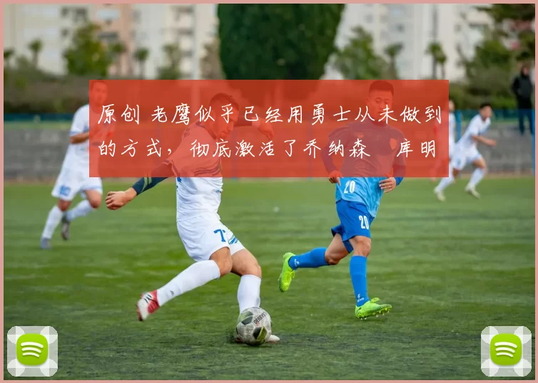 原创 老鹰似乎已经用勇士从未做到的方式,彻底激活了乔纳森・库明加