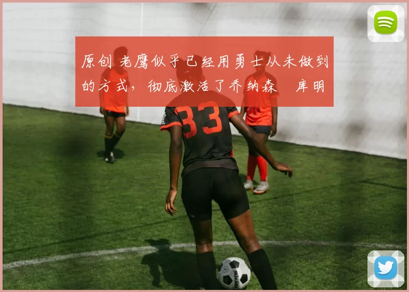 原创 老鹰似乎已经用勇士从未做到的方式,彻底激活了乔纳森・库明加