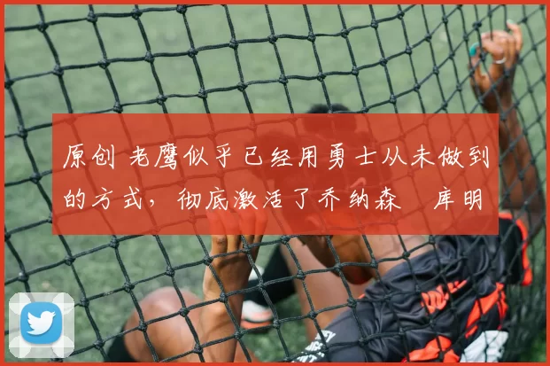 原创 老鹰似乎已经用勇士从未做到的方式,彻底激活了乔纳森・库明加