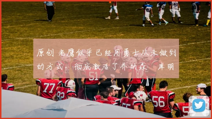 原创 老鹰似乎已经用勇士从未做到的方式，彻底激活了乔纳森・库明加