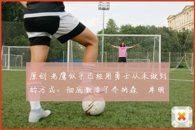 原创 老鹰似乎已经用勇士从未做到的方式,彻底激活了乔纳森・库明加