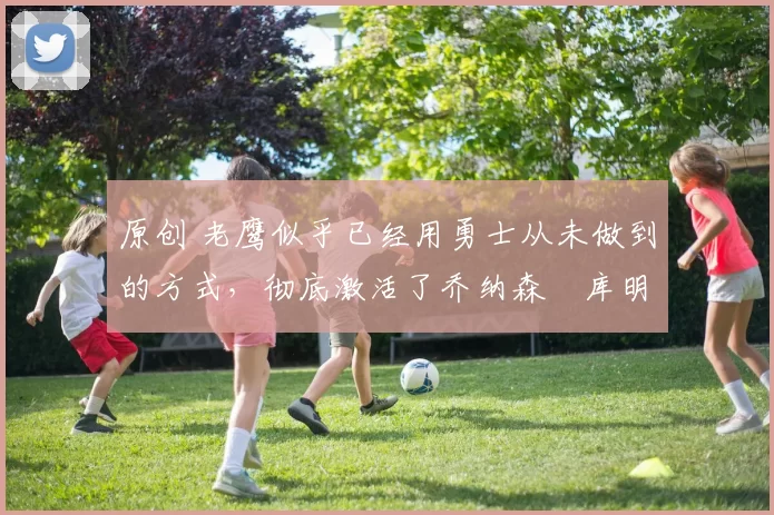 原创 老鹰似乎已经用勇士从未做到的方式,彻底激活了乔纳森・库明加