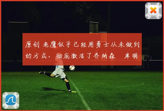 原创 老鹰似乎已经用勇士从未做到的方式，彻底激活了乔纳森・库明加