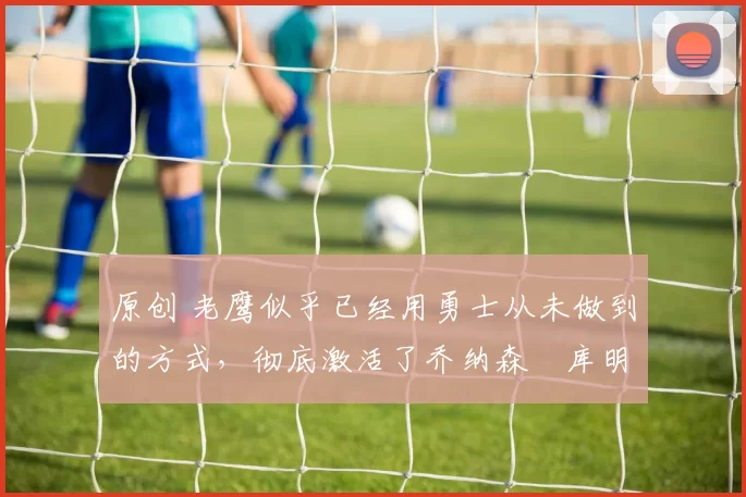 原创 老鹰似乎已经用勇士从未做到的方式,彻底激活了乔纳森・库明加