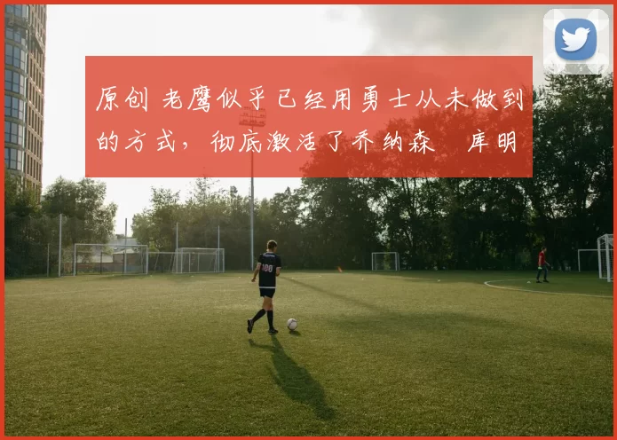 原创 老鹰似乎已经用勇士从未做到的方式,彻底激活了乔纳森・库明加