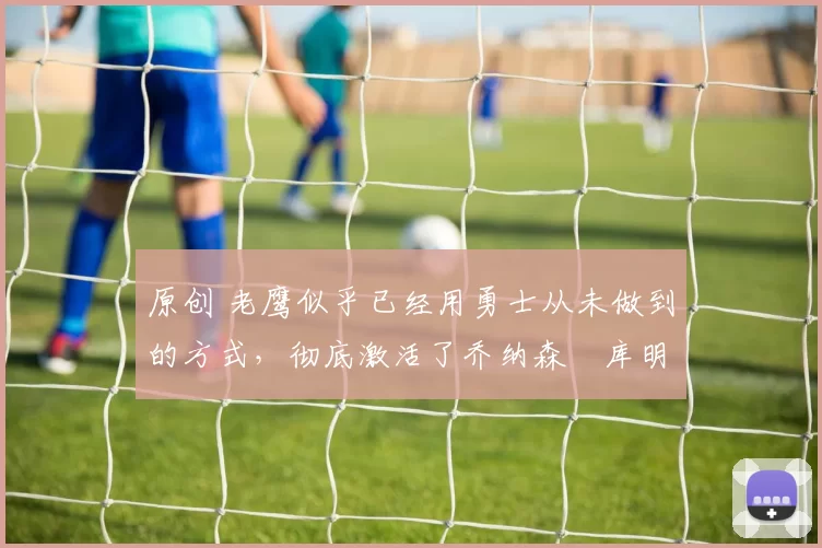 原创 老鹰似乎已经用勇士从未做到的方式，彻底激活了乔纳森・库明加