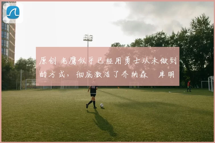 原创 老鹰似乎已经用勇士从未做到的方式，彻底激活了乔纳森・库明加