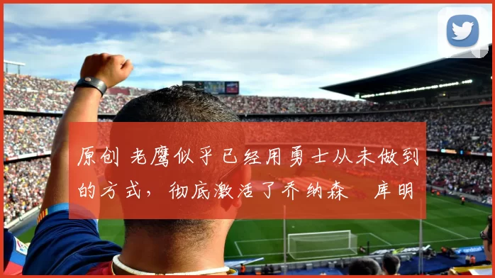 原创 老鹰似乎已经用勇士从未做到的方式，彻底激活了乔纳森・库明加