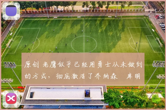 原创 老鹰似乎已经用勇士从未做到的方式，彻底激活了乔纳森・库明加