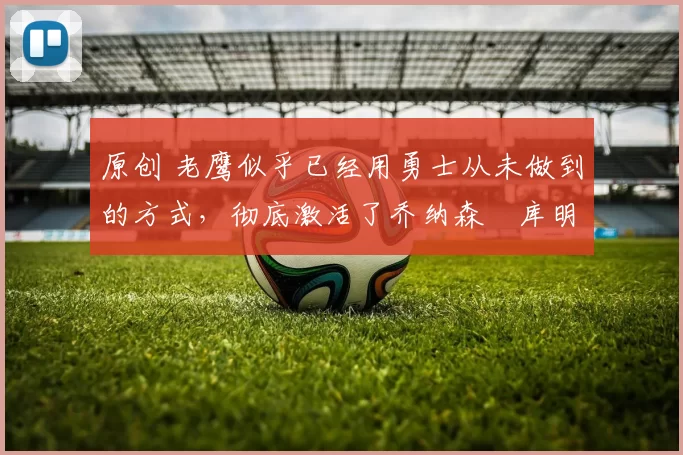 原创 老鹰似乎已经用勇士从未做到的方式，彻底激活了乔纳森・库明加