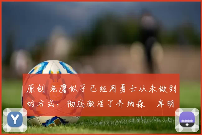 原创 老鹰似乎已经用勇士从未做到的方式,彻底激活了乔纳森・库明加