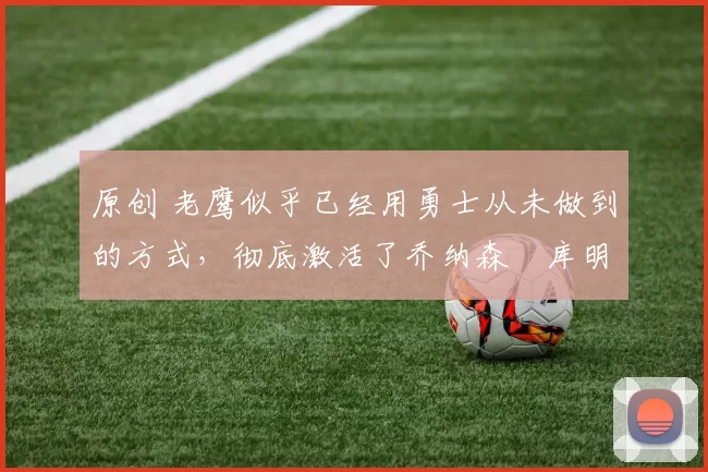 原创 老鹰似乎已经用勇士从未做到的方式，彻底激活了乔纳森・库明加