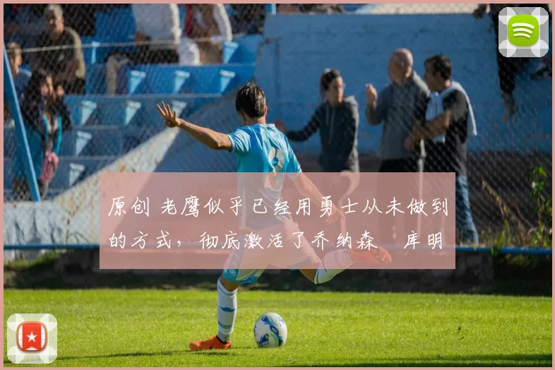 原创 老鹰似乎已经用勇士从未做到的方式，彻底激活了乔纳森・库明加