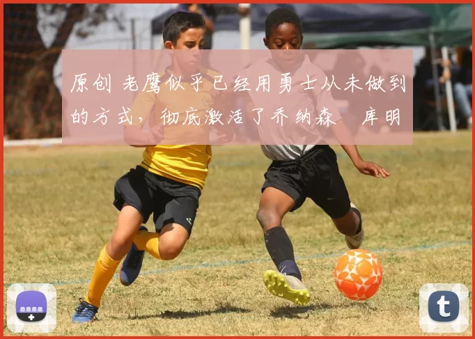 原创 老鹰似乎已经用勇士从未做到的方式，彻底激活了乔纳森・库明加