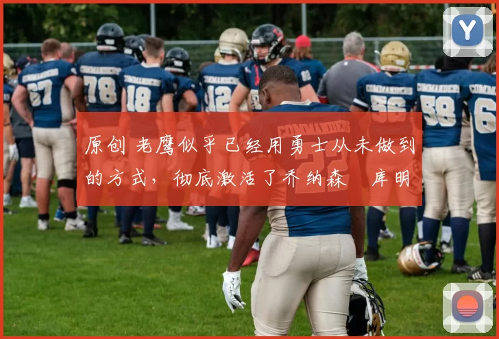 原创 老鹰似乎已经用勇士从未做到的方式，彻底激活了乔纳森・库明加