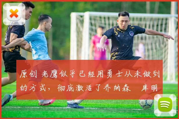 原创 老鹰似乎已经用勇士从未做到的方式，彻底激活了乔纳森・库明加