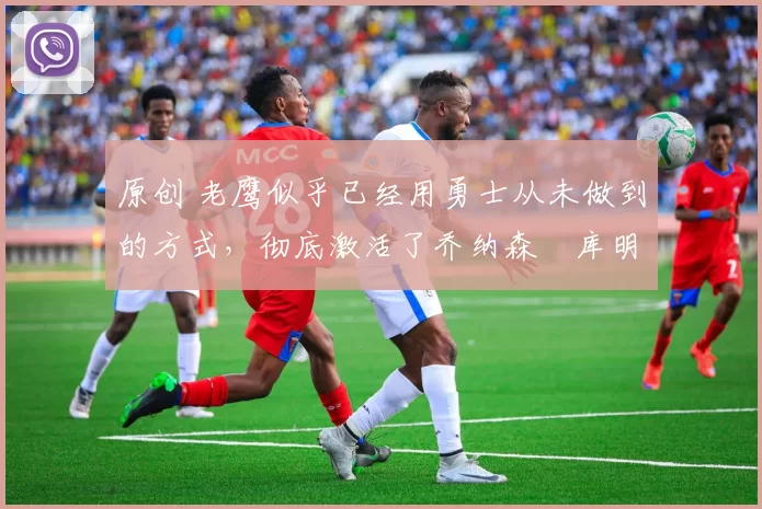 原创 老鹰似乎已经用勇士从未做到的方式,彻底激活了乔纳森・库明加