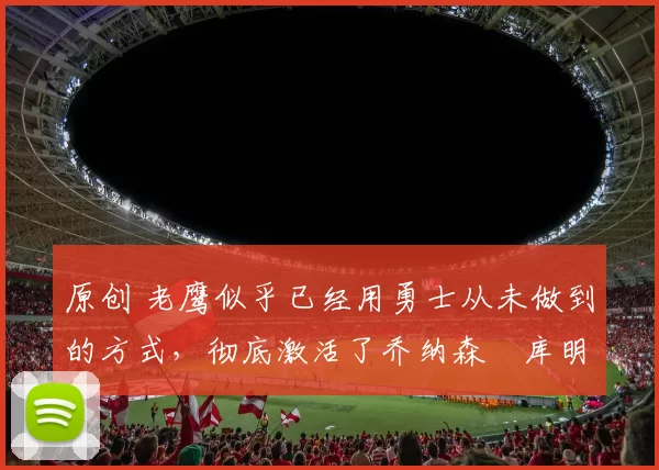 原创 老鹰似乎已经用勇士从未做到的方式，彻底激活了乔纳森・库明加