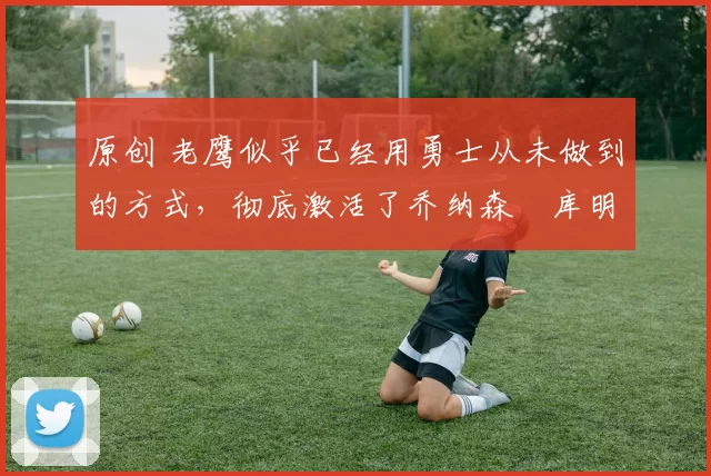 原创 老鹰似乎已经用勇士从未做到的方式，彻底激活了乔纳森・库明加