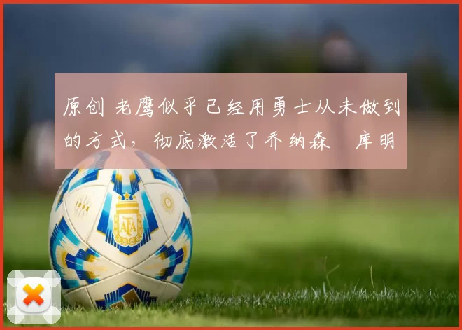 原创 老鹰似乎已经用勇士从未做到的方式,彻底激活了乔纳森・库明加