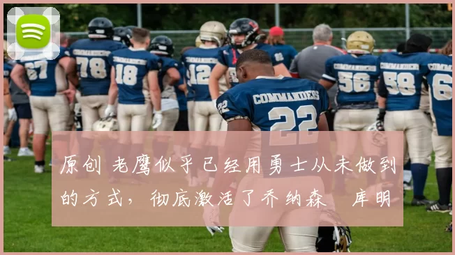 原创 老鹰似乎已经用勇士从未做到的方式，彻底激活了乔纳森・库明加