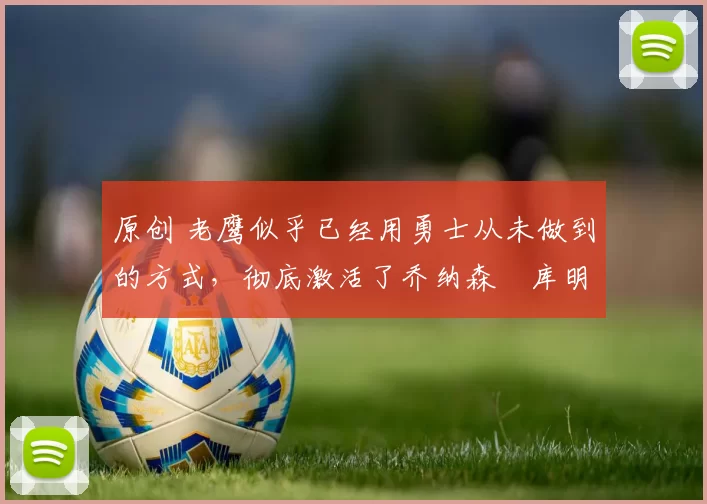 原创 老鹰似乎已经用勇士从未做到的方式，彻底激活了乔纳森・库明加