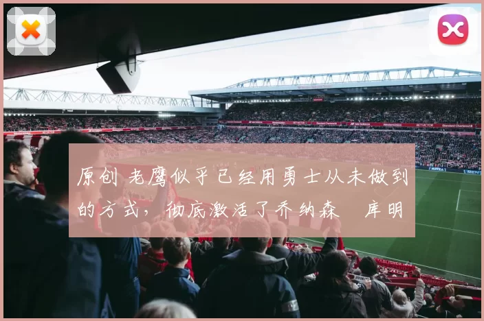 原创 老鹰似乎已经用勇士从未做到的方式，彻底激活了乔纳森・库明加