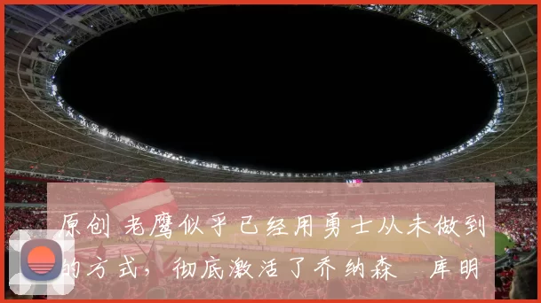 原创 老鹰似乎已经用勇士从未做到的方式,彻底激活了乔纳森・库明加