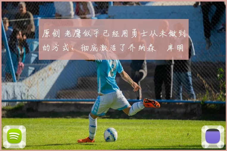 原创 老鹰似乎已经用勇士从未做到的方式,彻底激活了乔纳森・库明加