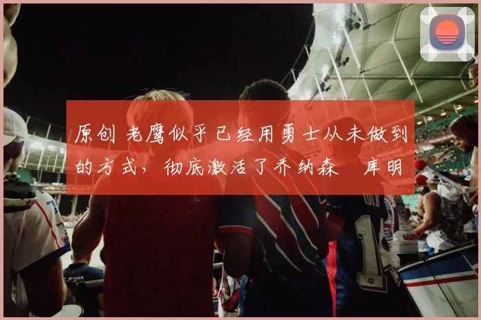 原创 老鹰似乎已经用勇士从未做到的方式,彻底激活了乔纳森・库明加