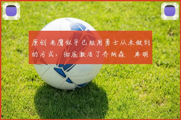 原创 老鹰似乎已经用勇士从未做到的方式，彻底激活了乔纳森・库明加