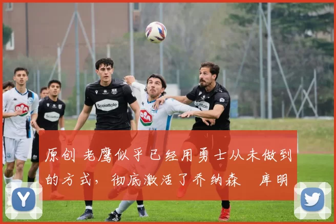 原创 老鹰似乎已经用勇士从未做到的方式,彻底激活了乔纳森・库明加